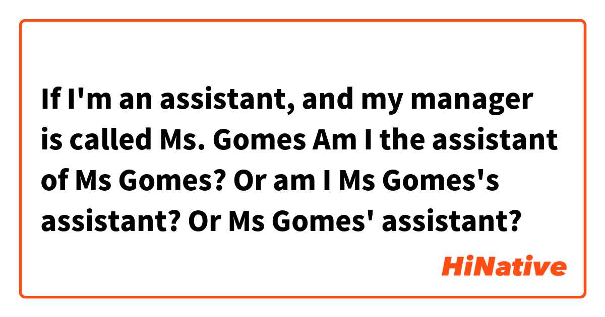 If I'm an assistant, and my manager is called Ms. Gomes
Am I the assistant of Ms Gomes? 
Or am I Ms Gomes's assistant? 
Or Ms Gomes' assistant?