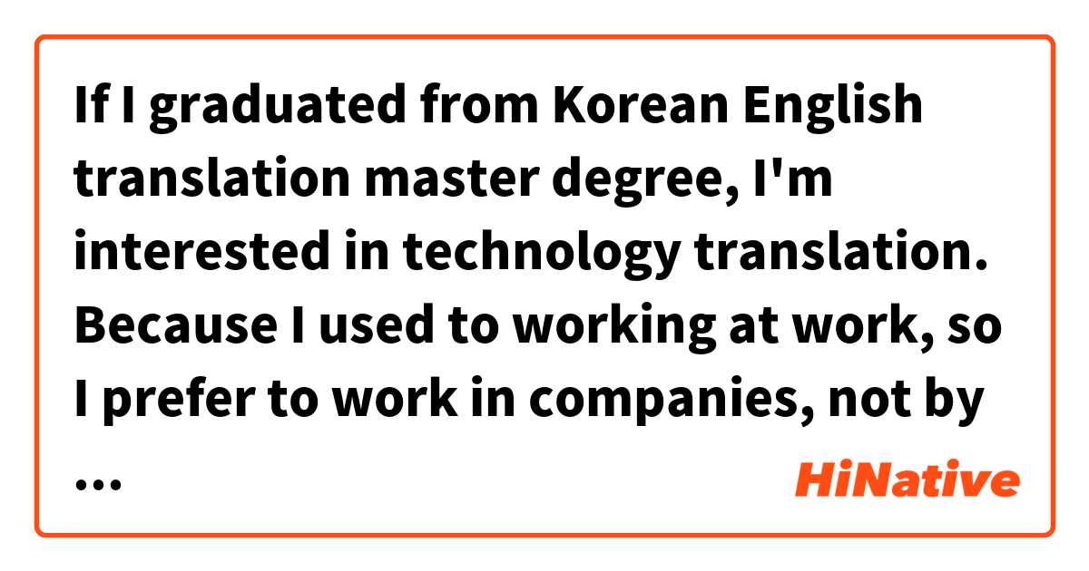 If I graduated from Korean English translation master degree, I'm interested in technology translation. Because I used to working at work, so I prefer to work in companies,  not by freelancer. 

Is it grammatically correct sentence?是什麼意思