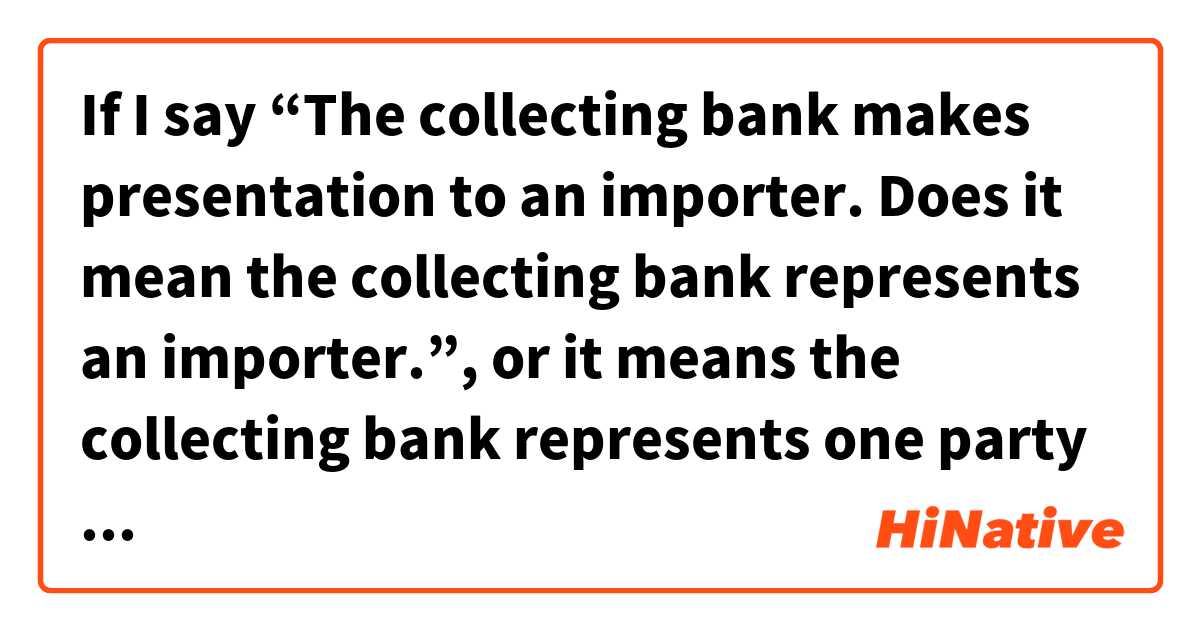 If I say “The collecting bank makes presentation to an importer.

Does it mean the collecting bank represents an importer.”, or it means the collecting bank represents one party and deals with an importer?