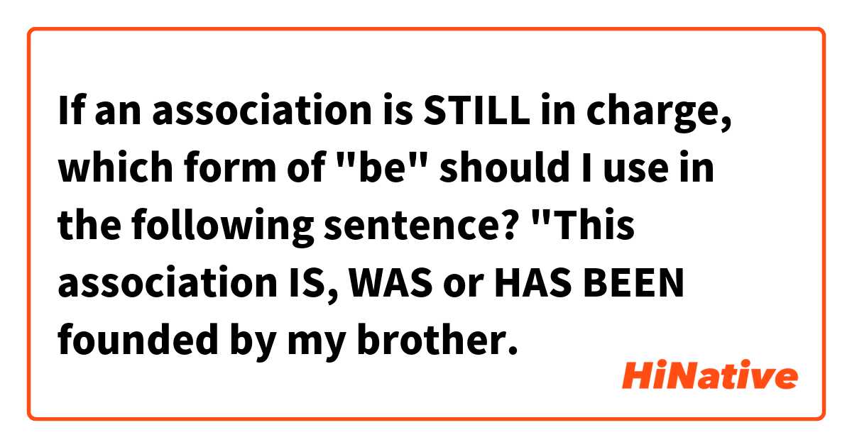 If an association is STILL in charge, which form of "be" should I use in the following sentence? 

"This association IS, WAS or HAS BEEN founded  by my brother.
