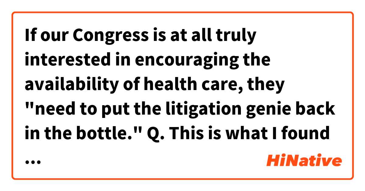 If our Congress is at all truly interested in encouraging the availability of health care, they "need to put the litigation genie back in the bottle."

Q.
This is what I found about the idiom.
Almost always used in the negative to denote the impossibility of such an attempt.

So, my quesion is if it means to stop the overly used litigations related to health care but it's not going to happen.