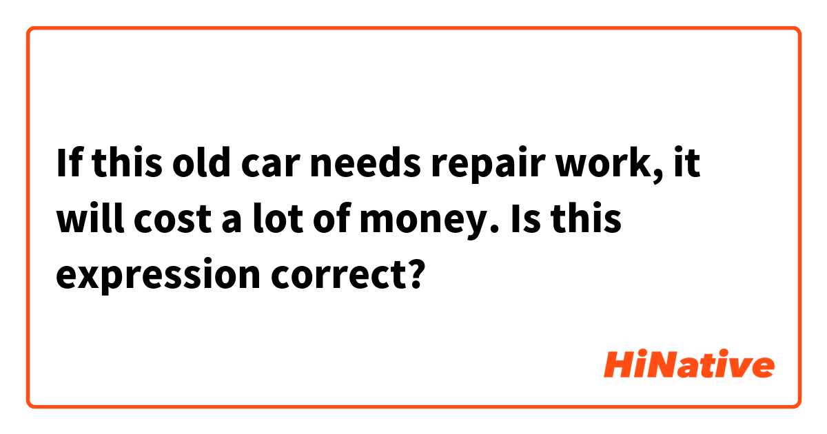 If this old car needs repair work, it will cost a lot of money. 
Is this expression correct? 