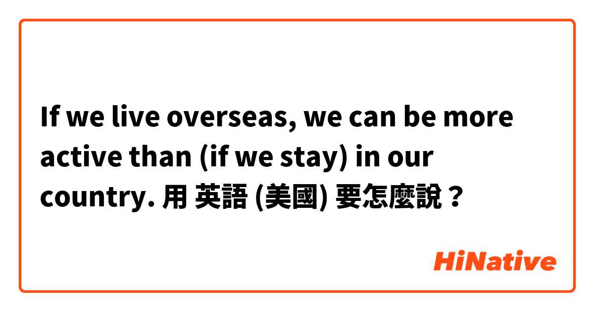 If we live overseas, we can be more active than (if we stay) in our country. 用 英語 (美國) 要怎麼說？