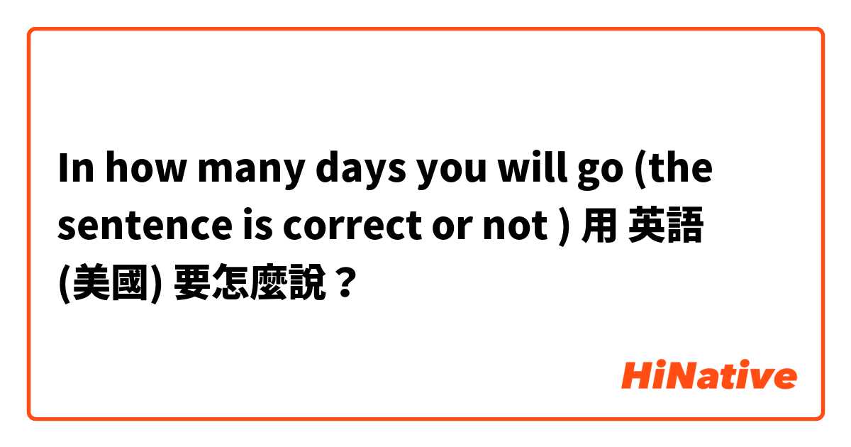In how many days you will go (the sentence is correct or not ) 用 英語 (美國) 要怎麼說？