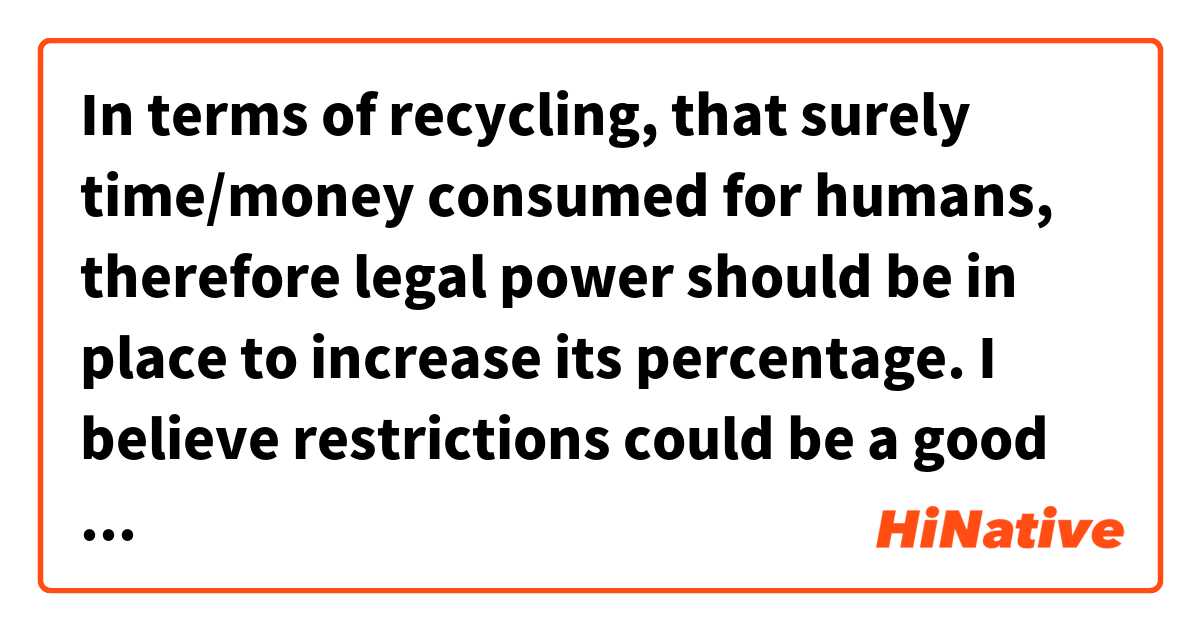 In terms of recycling, that surely time/money consumed for humans, therefore legal power should be in place  to increase its percentage. I believe restrictions could be a good start to thinking of the environment. Nonetheless understanding of the importance of recycling is the most critical element.