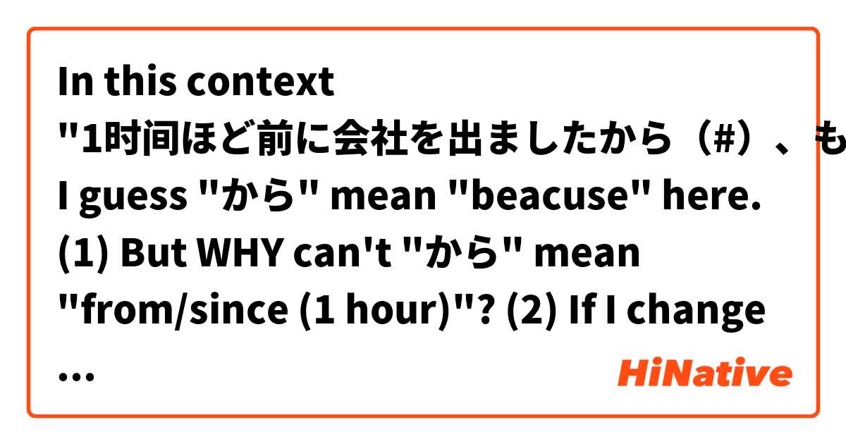 In this context "1时间ほど前に会社を出ましたから（#）、もう家に着いているはずです", I guess "から" mean "beacuse" here. 
(1) But WHY can't "から" mean "from/since (1 hour)"?
(2) If I  change it to "1时间ほど前から（#）に会社を出ました、", Can "から" mean "from/since" here?
(3) Does the meaning of "から"' matter where its position is?