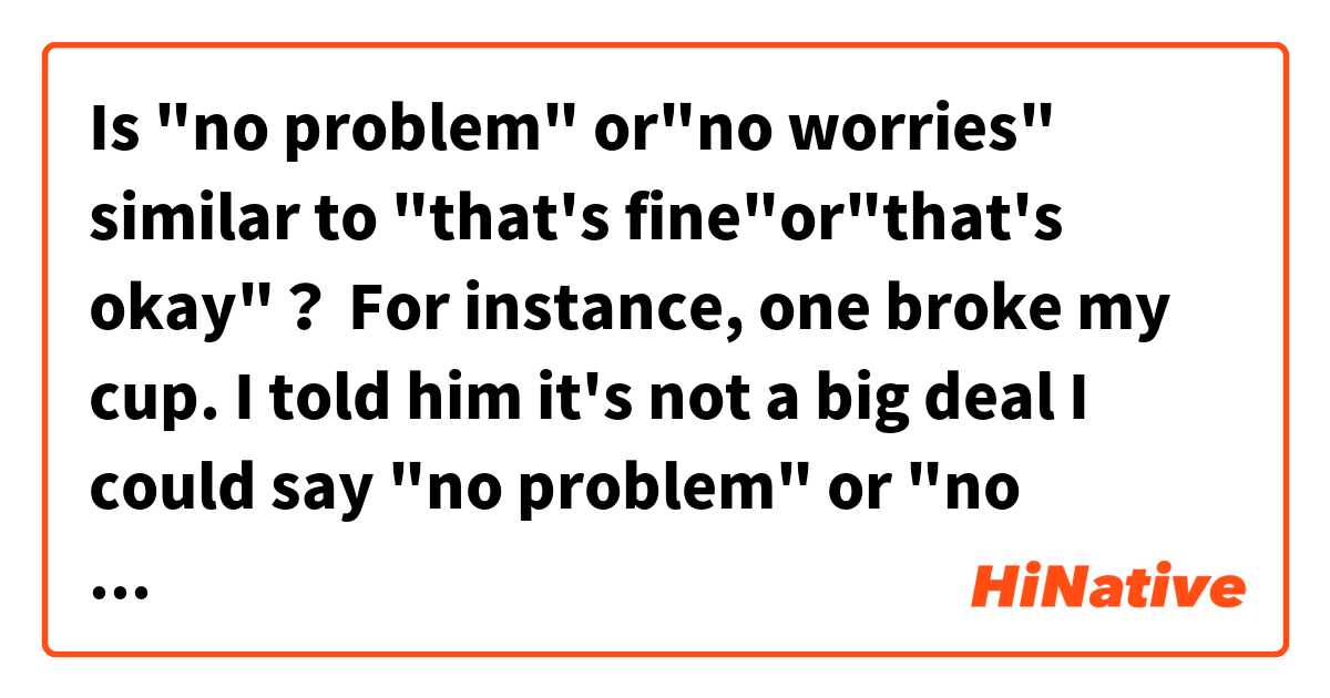 Is "no problem" or"no worries" similar to "that's fine"or"that's okay"？
For instance, one broke my cup. 
I told him it's not a big deal
I could say "no problem" or "no worries"？