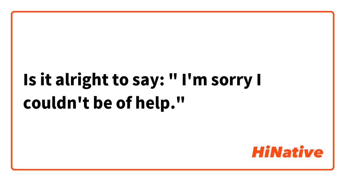 Is it alright to say: " I'm sorry I couldn't be of help."