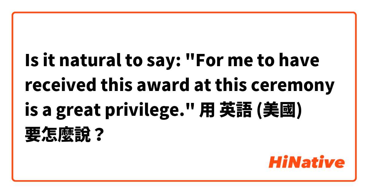 ☺Is it natural to say:
"For me to have received this award at this ceremony is a great privilege."用 英語 (美國) 要怎麼說？