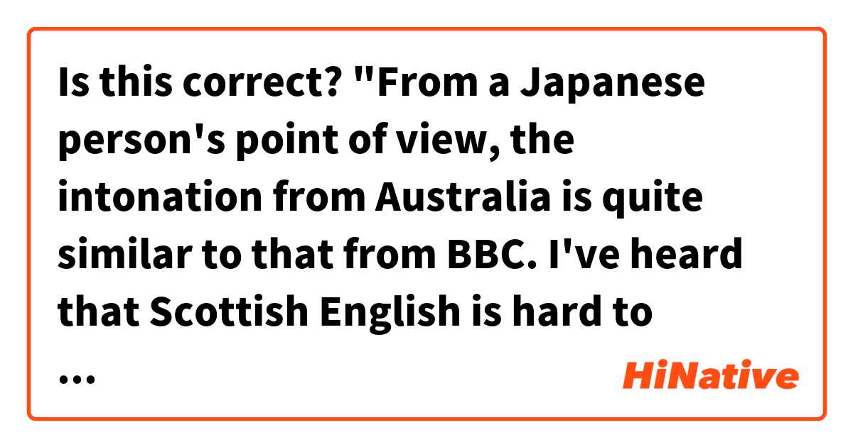 Is this correct?
"From a Japanese person's point of view, the intonation from Australia is quite similar to that from BBC. I've heard that Scottish English is hard to understand to even English native speakers."