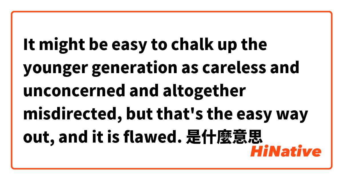 It might be easy to chalk up the younger generation as careless and unconcerned and altogether misdirected, but that's the easy way out, and it is flawed.是什麼意思