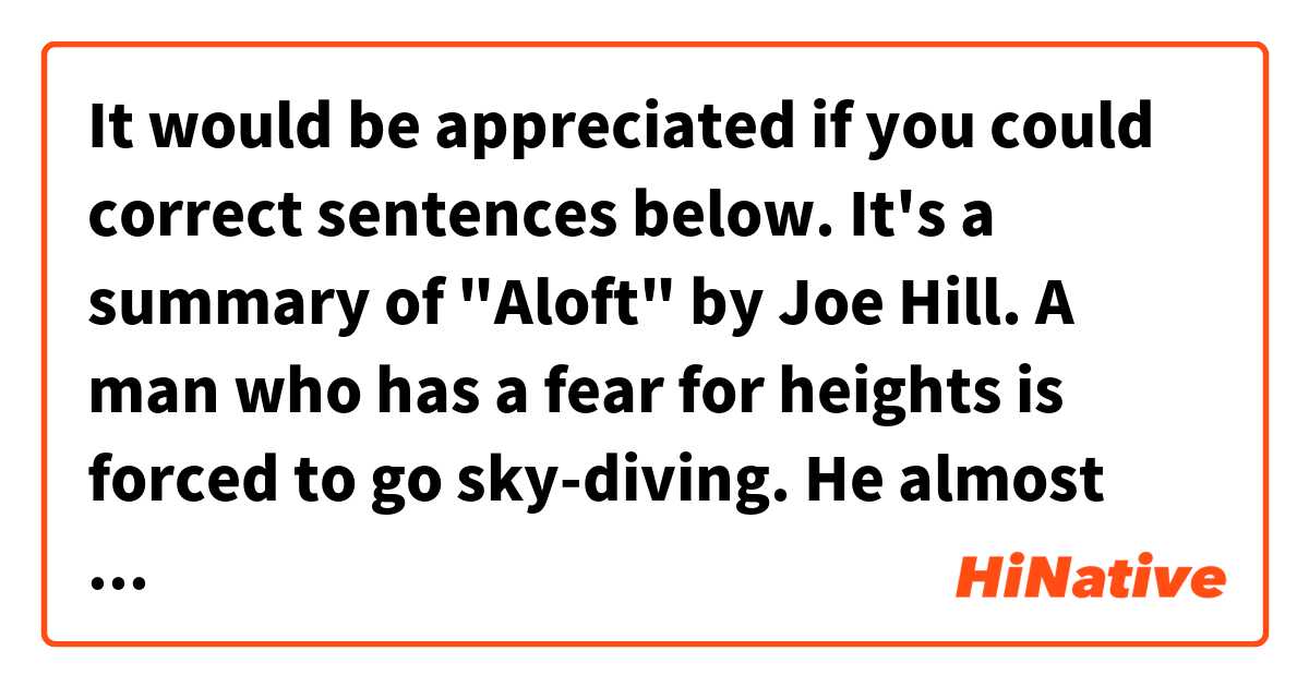It would be appreciated if you could correct sentences below.
It's a summary of "Aloft" by Joe Hill.

A man who has a fear for heights is forced to go sky-diving.
He almost decides to give up when they find a UFO-like cloud, and the airplane's engine stops working above it.
So, he jumps with his jumpmaster harnessed behind him.
However, they hit the cloud hard and his jumpmaster drop out of it, leaving him alone on the cloud.
Then strange things begin to happen on the strangest cloud.