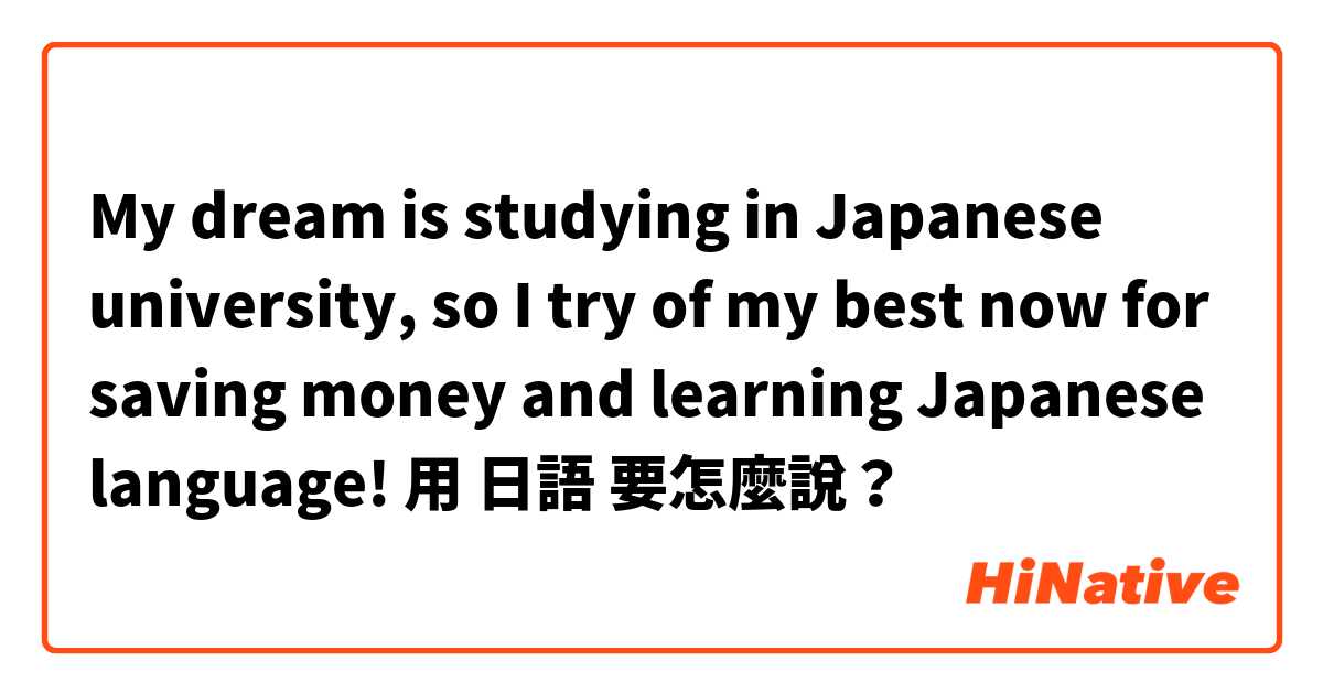 My dream is studying in Japanese university,  so I try of my best now for saving money and learning Japanese language! 用 日語 要怎麼說？