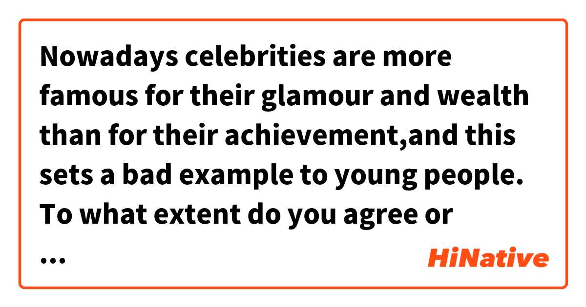 Nowadays celebrities are more famous for their glamour and wealth than for their achievement,and this sets a bad example to young people. To what extent do you agree or disagree?
In modern world what is achieved by famous people is less important than their reputation and money. There are several reasons why I completely agree with this statement that this would affect the young badly.
First this approach can disrupt the teenagers who wish to be popular and rich as celebrities. These young people may skip school or college to follow their patterns to gain money or popularity, while they may not be gifted in these majors. It is more likely that such people attain nothing, and just waste their time and money. If such followers care about that the famous have done, they will be more successful in the field that they are talented. In brief, caring about luxurious living of celebrities may collapse the future of young people who follow such popular people.
In same way, it would have severe consequences for Society. In a community where almost all people care about money, the other ethical concepts such as helping the pool will be forgotten. In addition, new generation may try whether legal or illegal ways to acquire money and reputation. This could lead the young to commit crimes. For example, last year in Iran a teenager killed his friend unintentionally when he was filming to share on social networks and rise his followers. These examples clearly show that society will face new issues if we just care about wealth and popularity of celebrities.
In conclusion, caring just about Wealth and popularity of famous people, in my opinion, can lead both the young and new generation to serious problems. It would be but better to introduce the efforts and struggles that these people have done to attain success.