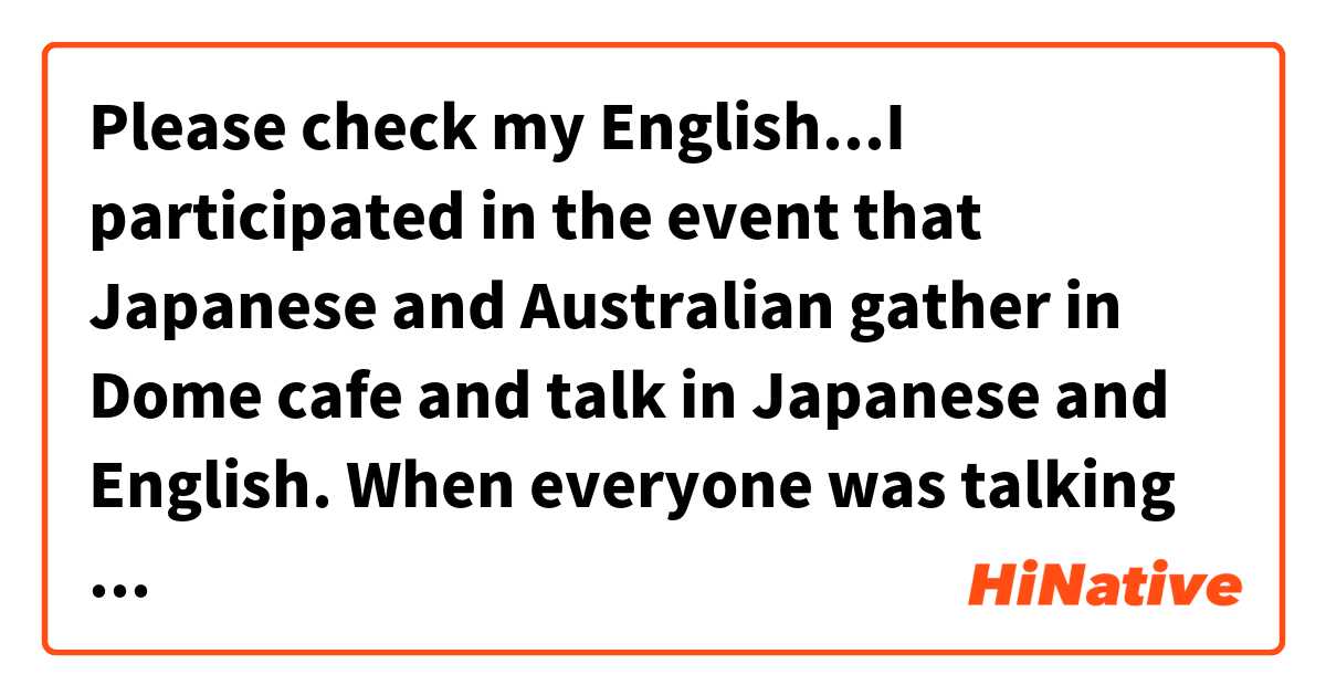 Please check my English...I participated in the event that Japanese and Australian gather in Dome cafe and talk in Japanese and English. When everyone was talking in Japanese, I enjoyed it cos I was able to get into conversation.用 英語 (美國) 要怎麼說？