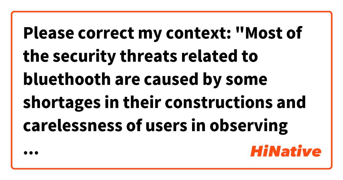 Please correct my context:

"Most of the security threats related to bluethooth are caused by some shortages in their constructions and carelessness of users in observing security principles. Coping with these threats and informing the users about the safe way of using this technology has been started and will be continued. "