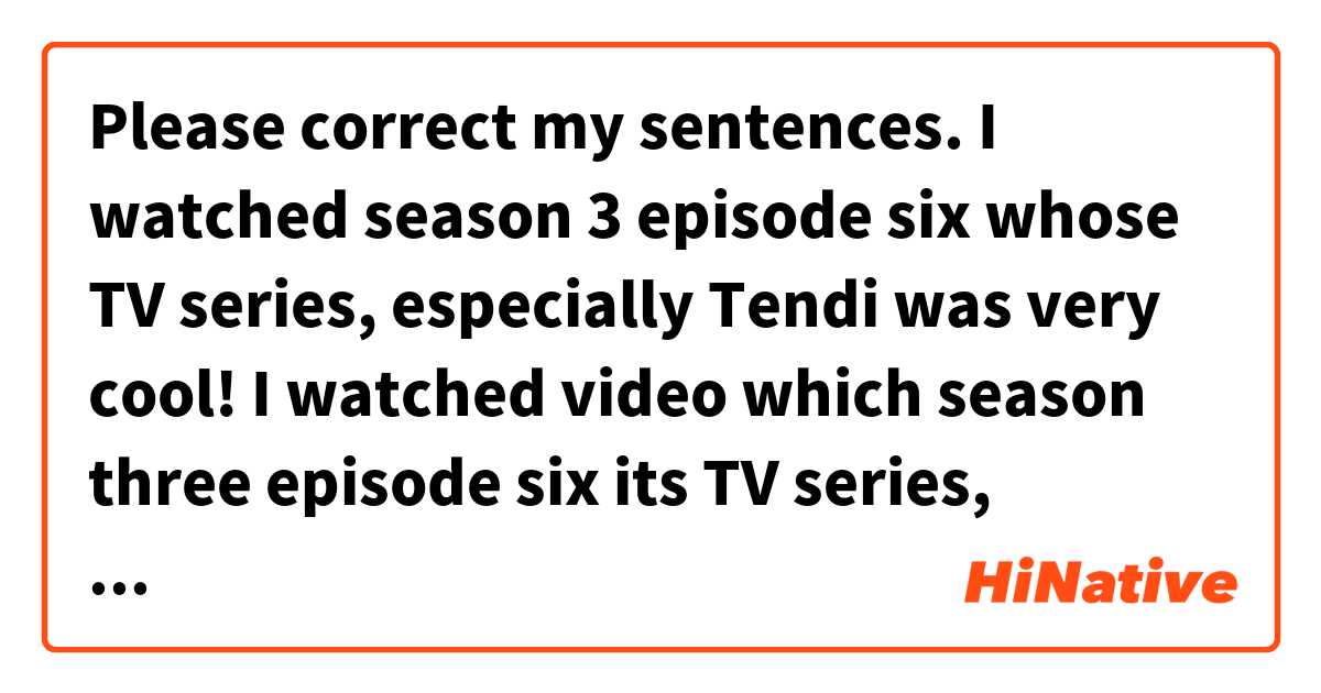 Please correct my sentences.


I watched season 3 episode six whose TV series, especially Tendi was very cool!

I watched video which season three episode six its TV series, especially Tendi was very cool.