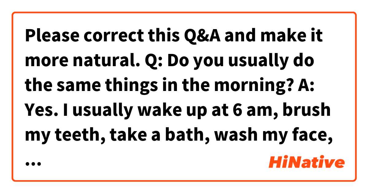 Please correct this Q&A and make it more natural.

Q: Do you usually do the same things in the morning?

A: Yes. I usually wake up at 6 am, brush my teeth, take a bath, wash my face, and cook rice and boiled eggs for breakfast and lunch. I finish these things for 30 minutes and after that, I open my computer and study English or do a little work until 8 am. And then go to work.
