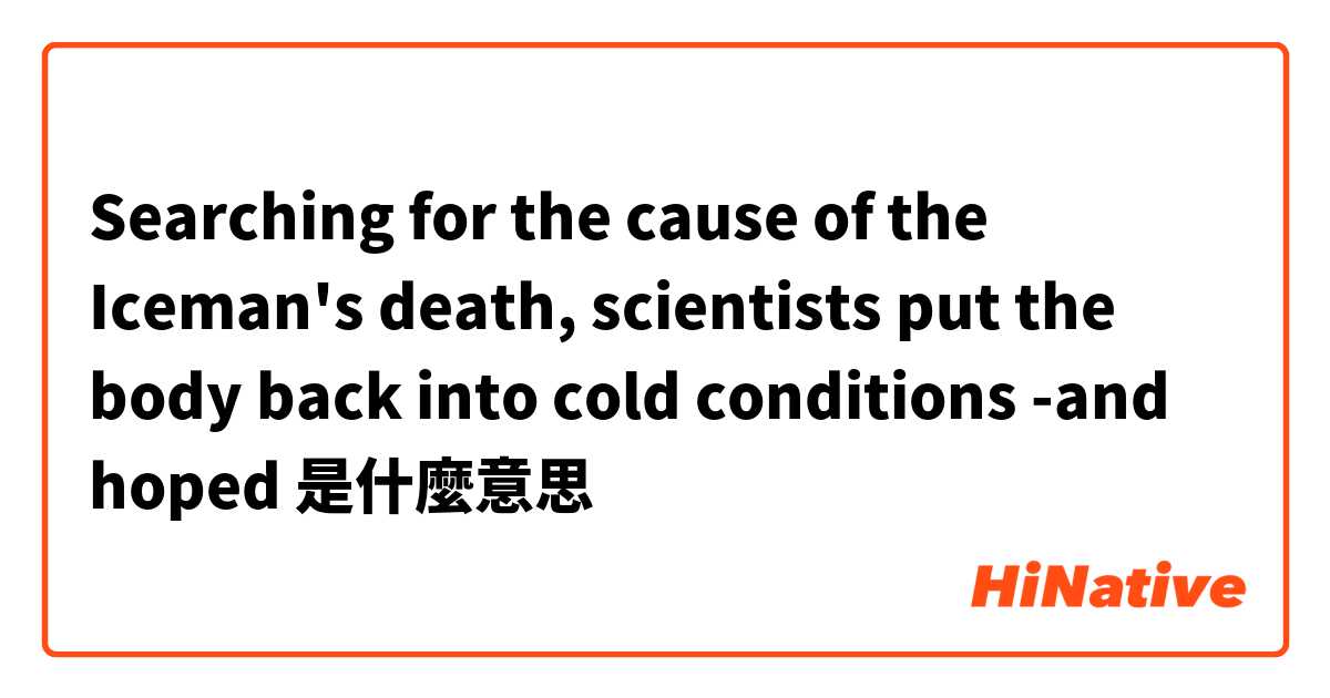 Searching for the cause of the Iceman's death, scientists put the body back into cold conditions -and hoped是什麼意思