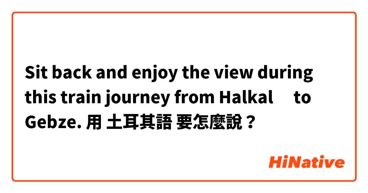 Sit back and enjoy the view during this train journey from Halkalı to Gebze.用 土耳其語 要怎麼說？