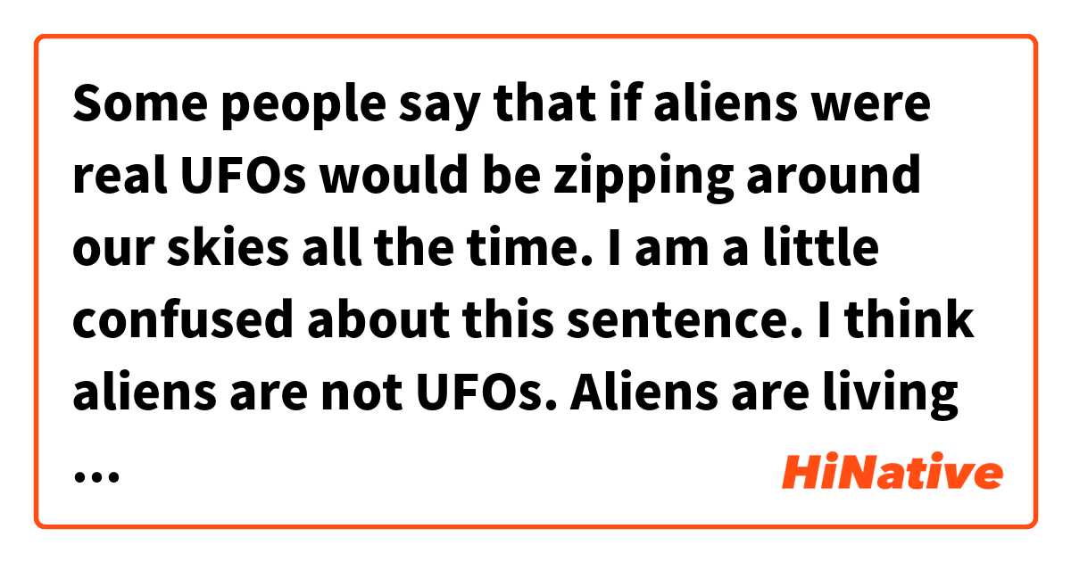 Some people say that if aliens were real UFOs would be zipping around our skies all the time.

I am a little confused about this sentence.
I think aliens are not UFOs.
Aliens are living things.
UFOs are strange objects.

I wonder how I misunderstand this sentence?