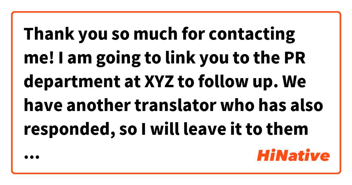 Thank you so much for contacting me! I am going to link you to the PR department at XYZ to follow up. We have another translator who has also responded, so I will leave it to them to make a decision and provide you with any future information.是什麼意思