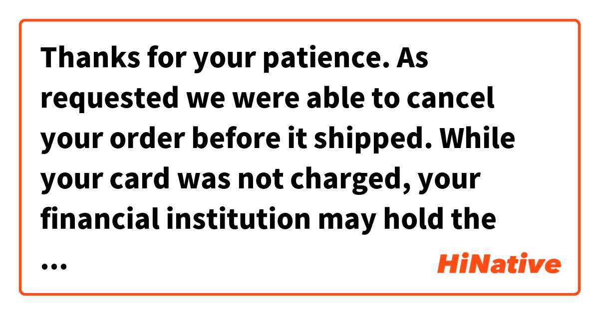 Thanks for your patience. As requested we were able to cancel your order before it shipped. While your card was not charged, your financial institution may hold the authorization for a time determined by their policy. 是什麼意思