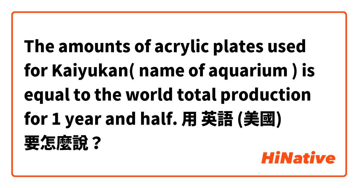 The amounts of acrylic plates used for Kaiyukan( name of aquarium ) is equal to the world total production for 1 year and half. 用 英語 (美國) 要怎麼說？