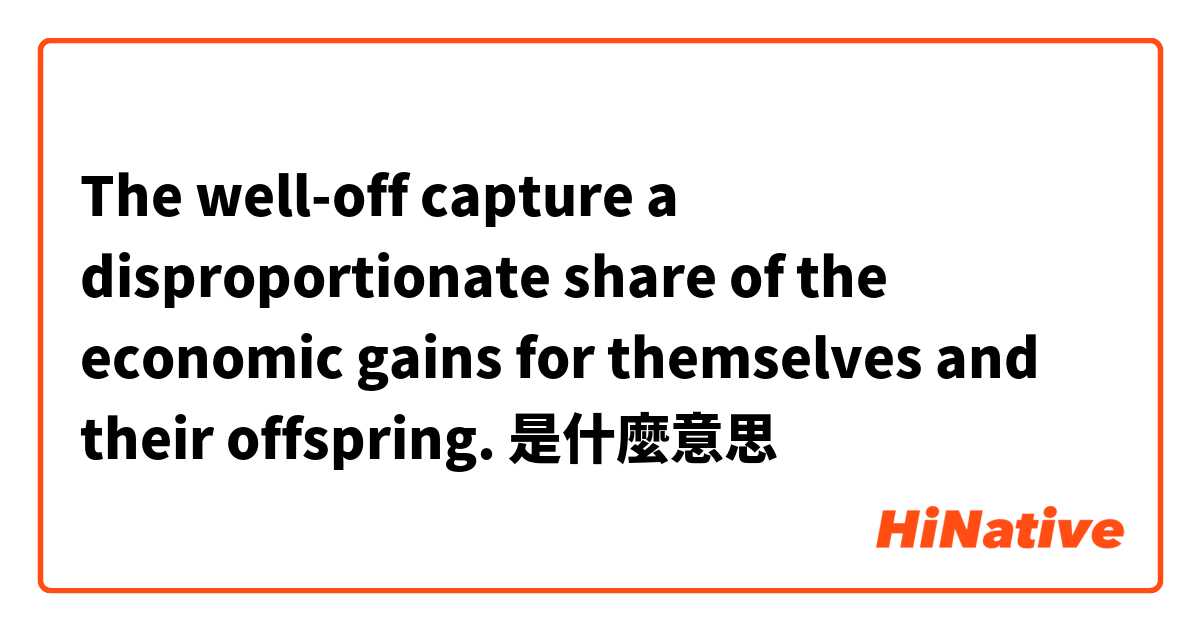 The well-off capture a disproportionate share of the economic gains for themselves and their offspring.是什麼意思