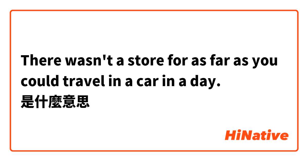 There wasn't a store for as far as you could travel in a car in a day. 是什麼意思
