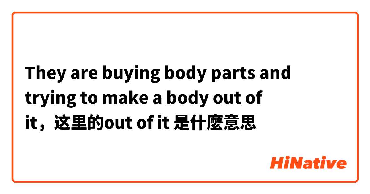 They are buying body parts and trying to make a body out of it，这里的out of it是什麼意思