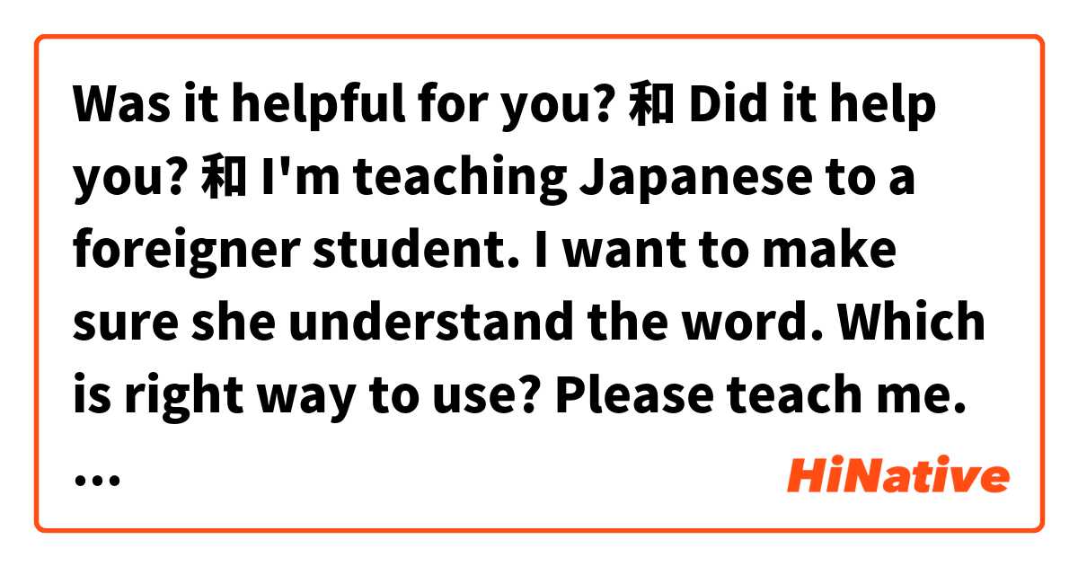 Was it helpful for you? 和 Did it help you? 和 I'm teaching Japanese to a foreigner student. I want to make sure she understand the word. Which is right way to use? Please teach me. Thank you. 的差別在哪裡？