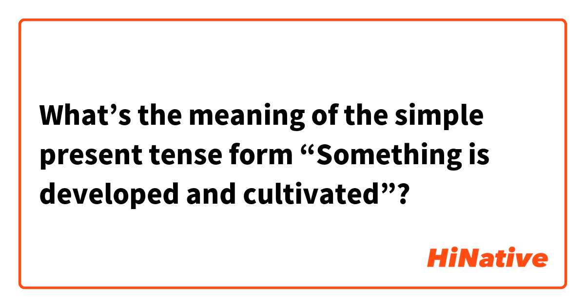 What’s the meaning of the simple present tense form “Something is developed and cultivated”?