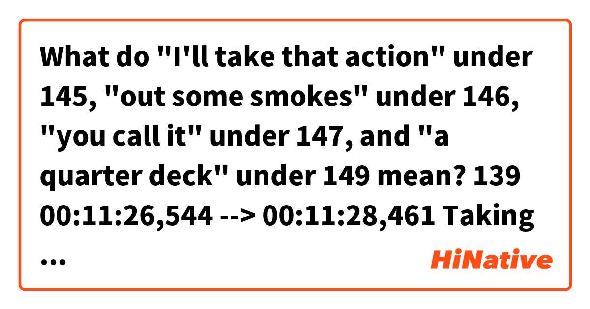 What do "I'll take that action" under 145, "out some smokes" under 146, "you call it" under 147, and "a quarter deck" under 149 mean?

139
00:11:26,544 --> 00:11:28,461
Taking bets today, Red?

140
00:11:28,546 --> 00:11:30,547
Smokes or coins? Bettor's choice.

141
00:11:30,631 --> 00:11:32,423
Smokes. Put me down for two.

142
00:11:32,508 --> 00:11:34,551
All right. Who's your horse?

143
00:11:34,635 --> 00:11:37,929
That little sack of shit...eighth from the front.

144
00:11:38,013 --> 00:11:39,180
He'll be first.

145
00:11:39,265 --> 00:11:41,474
- Bullshit. I'll take that action.
- Me too.

146
00:11:41,559 --> 00:11:43,810
You're out some smokes, son. Let me tell you.

147
00:11:43,894 --> 00:11:45,812
Heywood, you're so smart, you call it.

148
00:11:45,896 --> 00:11:48,398
I'll take...t-t-the chubby fat-ass there.

149
00:11:48,482 --> 00:11:51,860
The fifth one from the front.
Put me down for a quarter deck.
