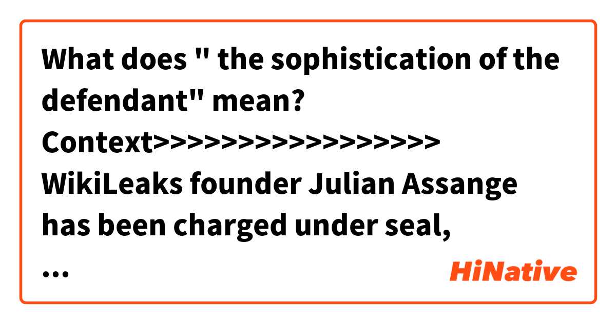 What does " the sophistication of the defendant" mean?

Context>>>>>>>>>>>>>>>>>
WikiLeaks founder Julian Assange has been charged under seal, prosecutors inadvertently revealed in a recently unsealed court filing — a development that could significantly advance the probe into Russian interference in the 2016 election and have major implications for those who publish government secrets.

The disclosure came in a filing in a case unrelated to Assange. Assistant U.S. Attorney Kellen S. Dwyer, urging a judge to keep the matter sealed, wrote that “due to the sophistication of the defendant and the publicity surrounding the case, no other procedure is likely to keep confidential the fact that Assange has been charged.” Later, Dwyer wrote the charges would “need to remain sealed until Assange is arrested.”

Dwyer is also assigned to the WikiLeaks case. People familiar with the matter said what Dwyer was disclosing was true, but unintentional.