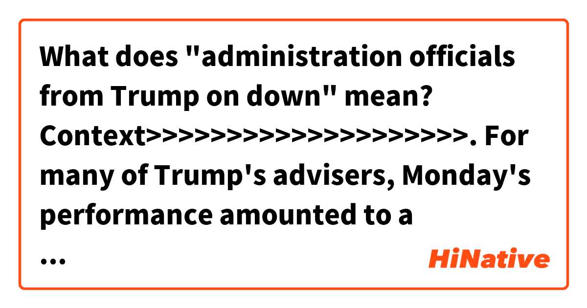 What does "administration officials from Trump on down" mean? 


Context>>>>>>>>>>>>>>>>>>>>.
For many of Trump's advisers, Monday's performance amounted to a worst-case ending to a summit few in the administration believed was well-timed. From the moment Trump raised the potential for a meeting during a congratulatory phone call to Putin in March, top national security staff argued there was little evidence a sit-down would prove effective, particularly given Moscow's continued efforts to destabilize Western alliances.

But Trump paid little heed, insisting the meeting was necessary to fulfill his stated goal of improving the relationship between the US and Russia. And so planning began for Monday's event in Helsinki, a site selected by aides for its historic ties to Washington-Moscow diplomacy. In the lead-up, administration officials from Trump on down sought to dampen expectations, even as television cameras began crowding into Senate Square.