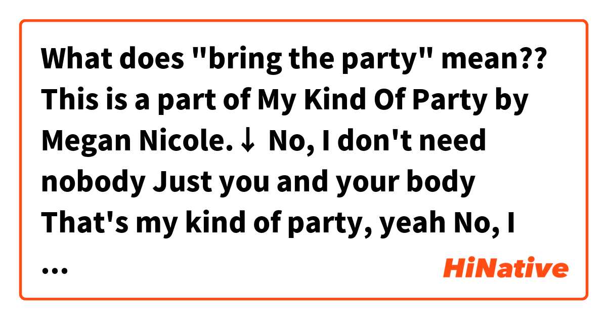 What does "bring the party" mean??

This is a part of My Kind Of Party by Megan Nicole.↓

No, I don't need nobody
Just you and your body
That's my kind of party, yeah
No, I don't need nobody
'Cause you "bring the party"
That's my kind of party, yeah
