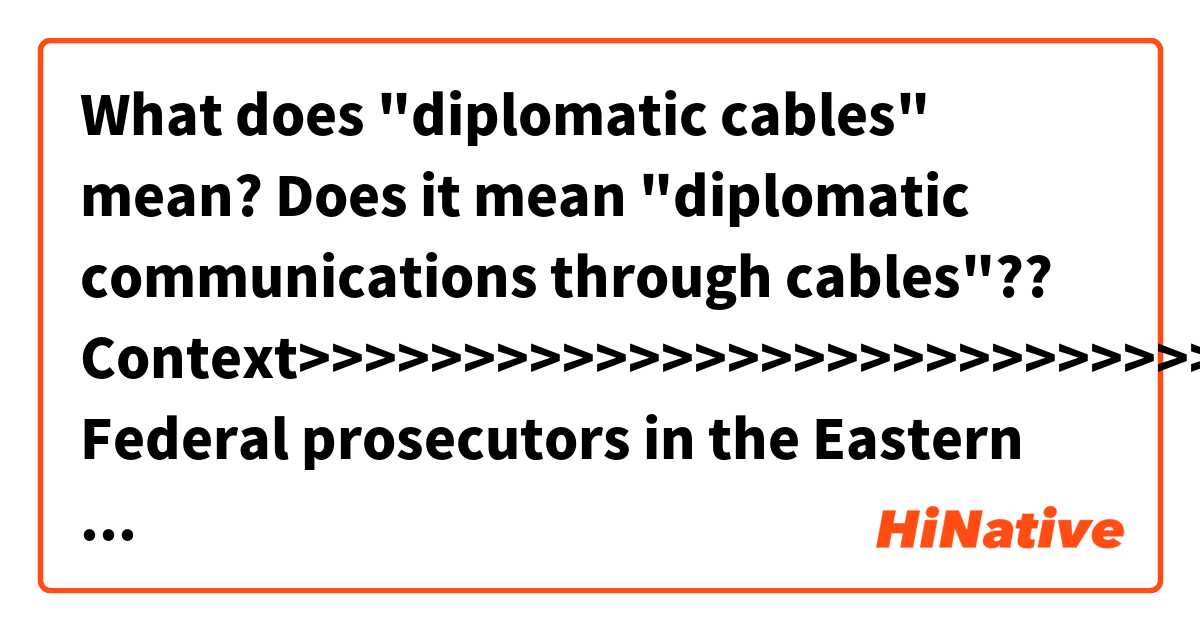 What does "diplomatic cables" mean?
Does it mean "diplomatic communications through cables"??

Context>>>>>>>>>>>>>>>>>>>>>>>>>>>>>
Federal prosecutors in the Eastern District of Virginia have long been investigating Assange and, in the Trump administration, had begun taking a second look at whether to charge members of the WikiLeaks organization for the 2010 leak of diplomatic cables and military documents that the anti-secrecy group published. Investigators also had explored whether WikiLeaks could face criminal liability for the more recent revelation of sensitive CIA cybertools.