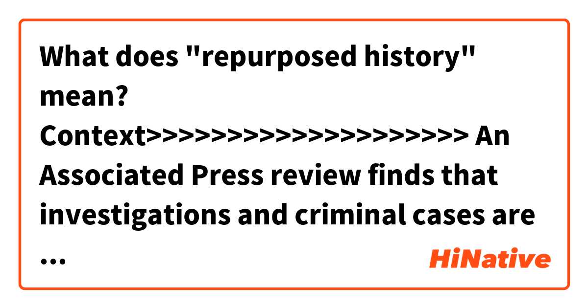 What does "repurposed history" mean?

Context>>>>>>>>>>>>>>>>>>>>
An Associated Press review finds that investigations and criminal cases are revealing some truth in a set of controversial memos accusing the Trump campaign of working with the Russian government. But libel complaints argue otherwise, and whether there was collusion remains an open question. The dossier drafted by former British spy Christopher Steele appears to be a murky mixture of authentic revelations and repurposed history, likely interspersed with snippets of fiction or disinformation.
