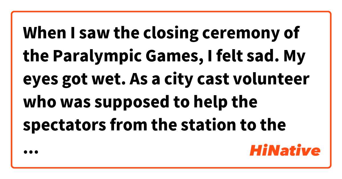 When I saw the closing ceremony of the Paralympic Games, I felt sad. My eyes got wet. As a city cast volunteer who was supposed to help the spectators from the station to the venue, we definitely lost the opportunity. 用 英語 (美國) 要怎麼說？