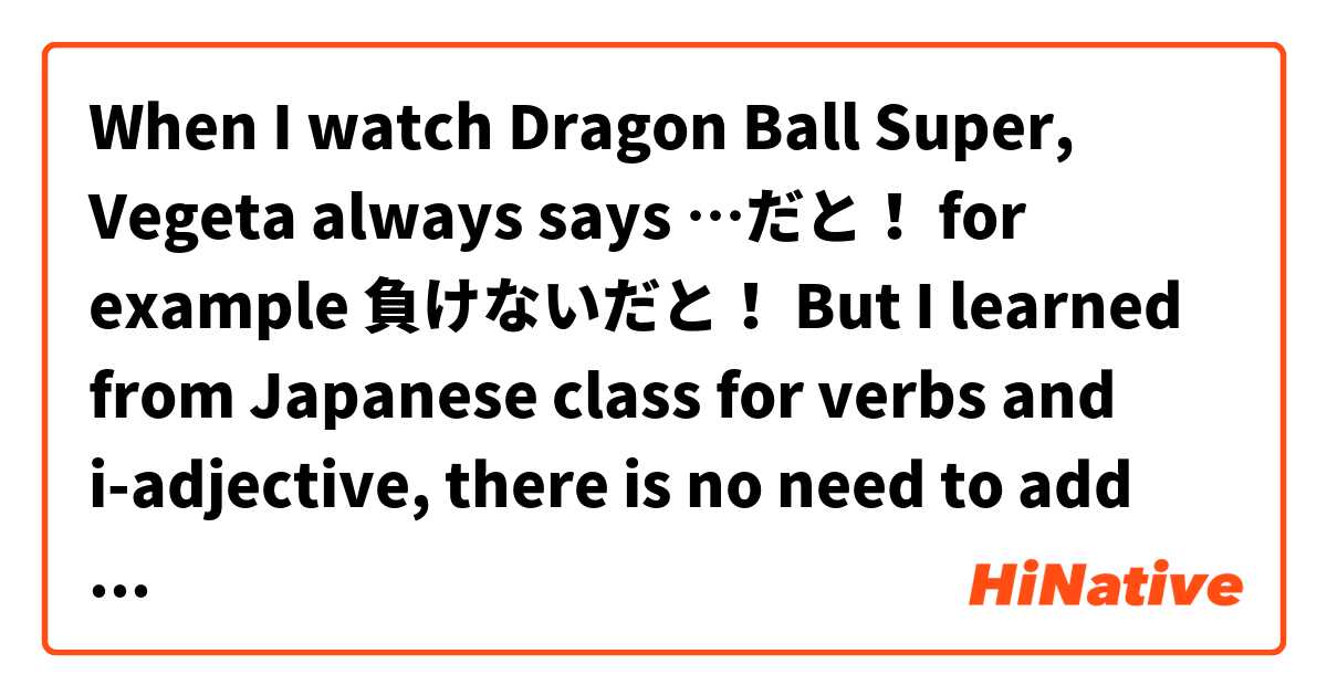 When I watch Dragon Ball Super, Vegeta always says …だと！ for example 負けないだと！ But I learned from Japanese class for verbs and i-adjective, there is no need to add だ; only na-adjective or noun. So why is 負けないだと！  and not 負けないと！? 