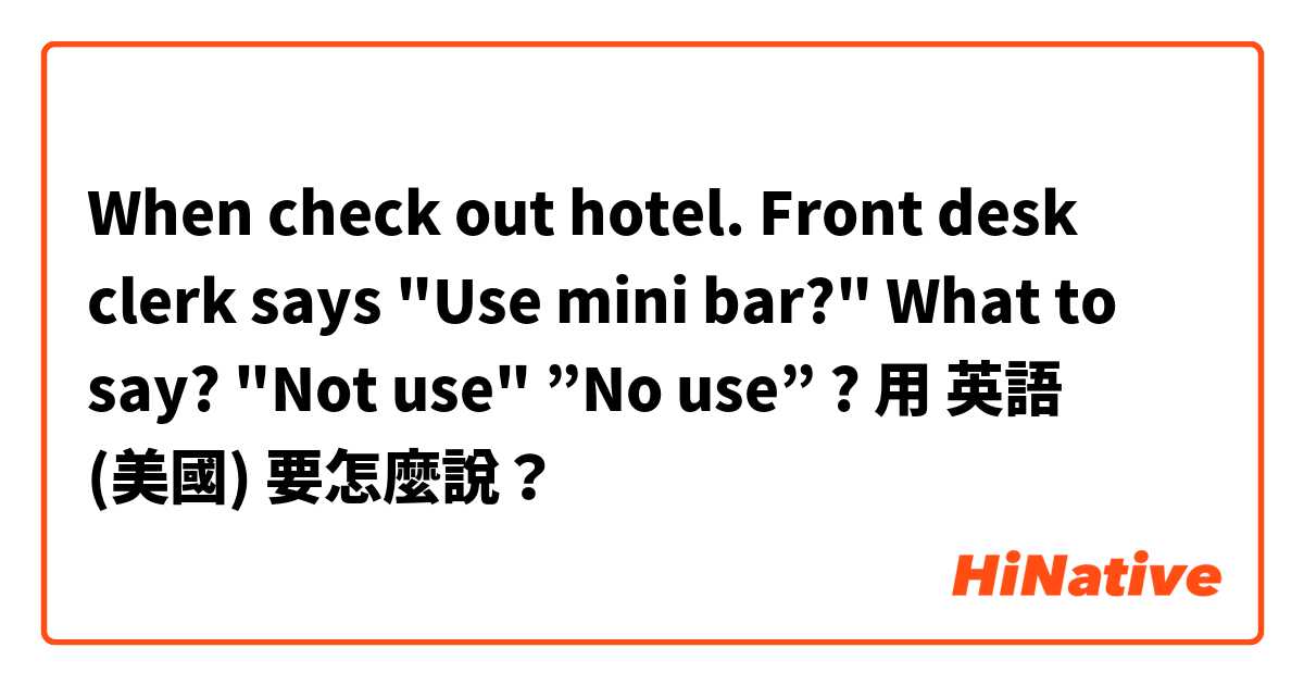 When check out hotel. Front desk clerk says "Use mini bar?" What to say? "Not use" ”No use” ?用 英語 (美國) 要怎麼說？