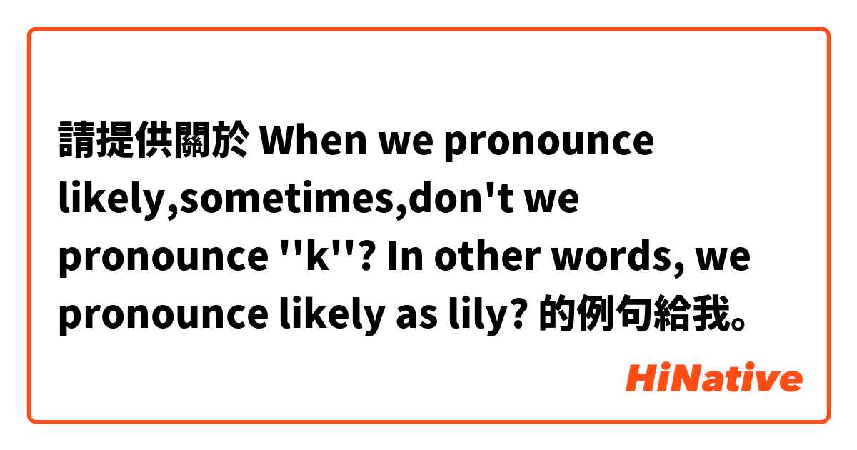 請提供關於 When we pronounce likely,sometimes,don't we pronounce ''k''? In other words, we pronounce likely as lily?   的例句給我。