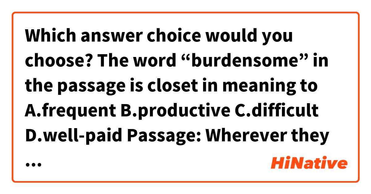 Which answer choice would you choose?😂

The word “burdensome” in the passage is closet in meaning to
A.frequent
B.productive
C.difficult
D.well-paid

Passage:
Wherever they took up farming, northern cultivators engaged in agricultural work routines that were far less intense than in the south. The growing season was much shorter, and the cultivation of cereal crops required incessant labor only during spring planting and autumn harvesting. This less【burdensome】work rhythm let many northern cultivators to fill out their calendars with intermittent work as clockmakers, shoemakers, carpenters, and weavers. 

Thanks a lot! ☺️ 