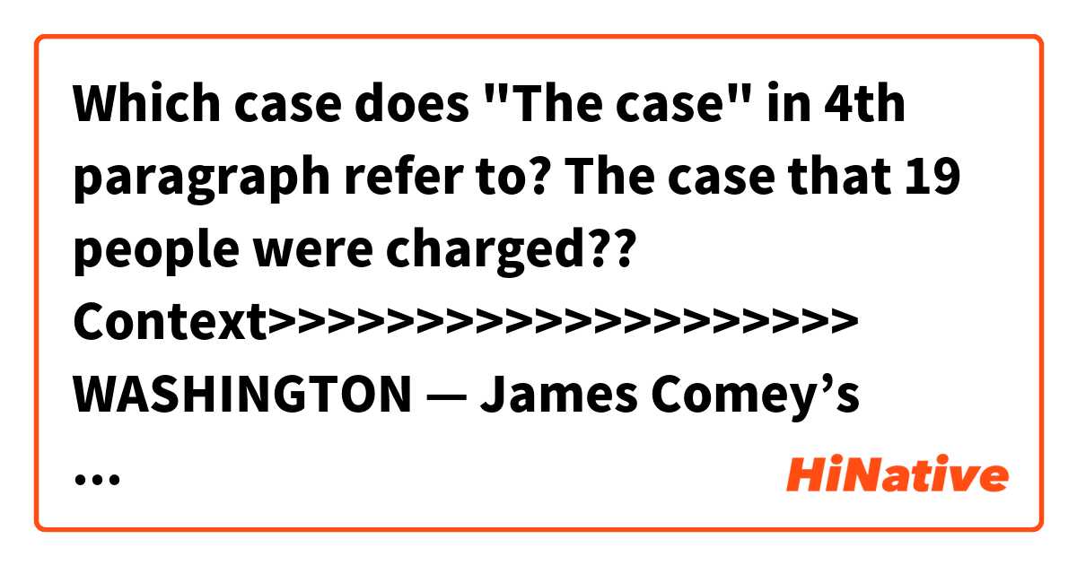 Which case does "The case" in 4th paragraph refer to?
The case that 19 people were charged??


Context>>>>>>>>>>>>>>>>>>>>
WASHINGTON — James Comey’s scathing new account of his dealings with President Trump lands at a pivotal time in the Russia investigation that Comey once led as FBI director.

Trump’s Russia legal team appears in disarray and last week’s disclosure of a separate federal investigation into the president’s personal lawyer Michael Cohen so surprised the White House that negotiations with Russia special counsel Robert Mueller for an possible interview with Trump have been effectively placed on hold.

Yet nearly a year after Comey’s dismissal and the appointment of Mueller, who was Comey’s predecessor at the FBI, the Russia investigation has advanced on multiple fronts.

Nineteen people are known to be charged so far. They include 13 Russians, associated with three businesses including an Internet company tied to the Kremlin.

The case represents the most detailed account so far of the effort to undermine the 2016 presidential election, and the actions aimed at boosting the candidacy of then-candidate Trump.