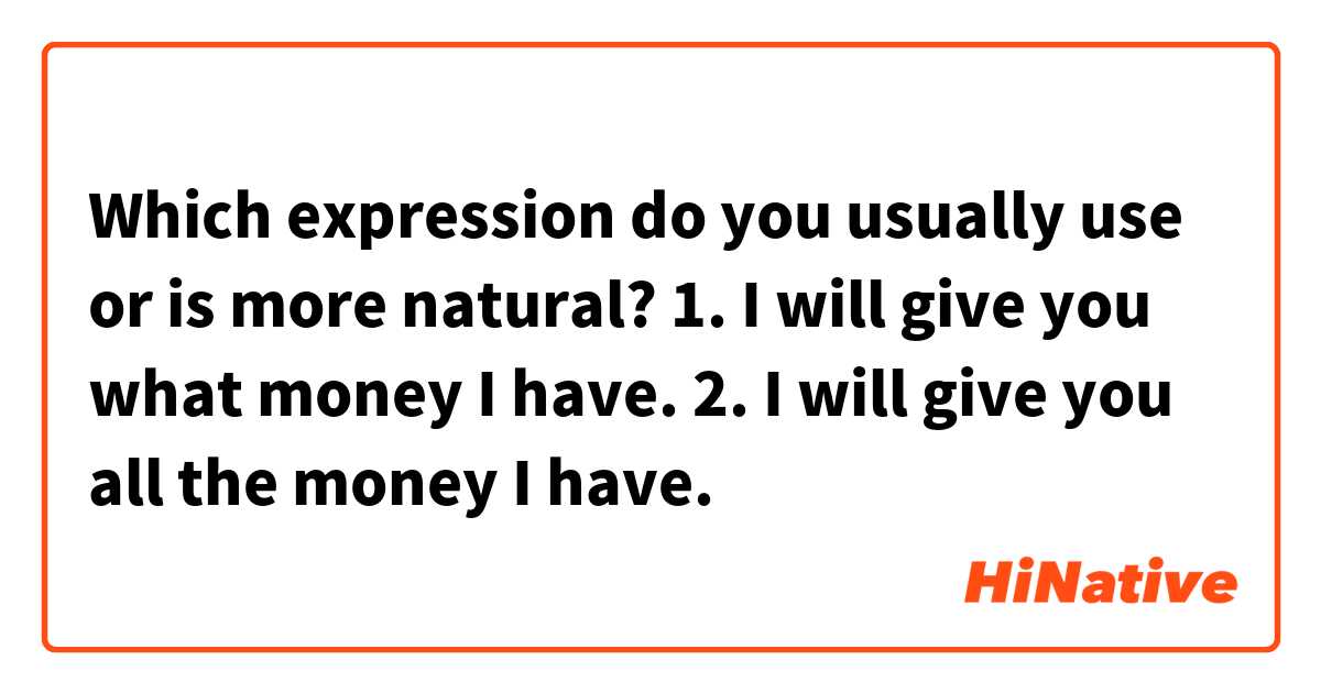 Which expression do you usually use or is more natural?

1. I will give you what money I have.
2. I will give you all the money I have.
