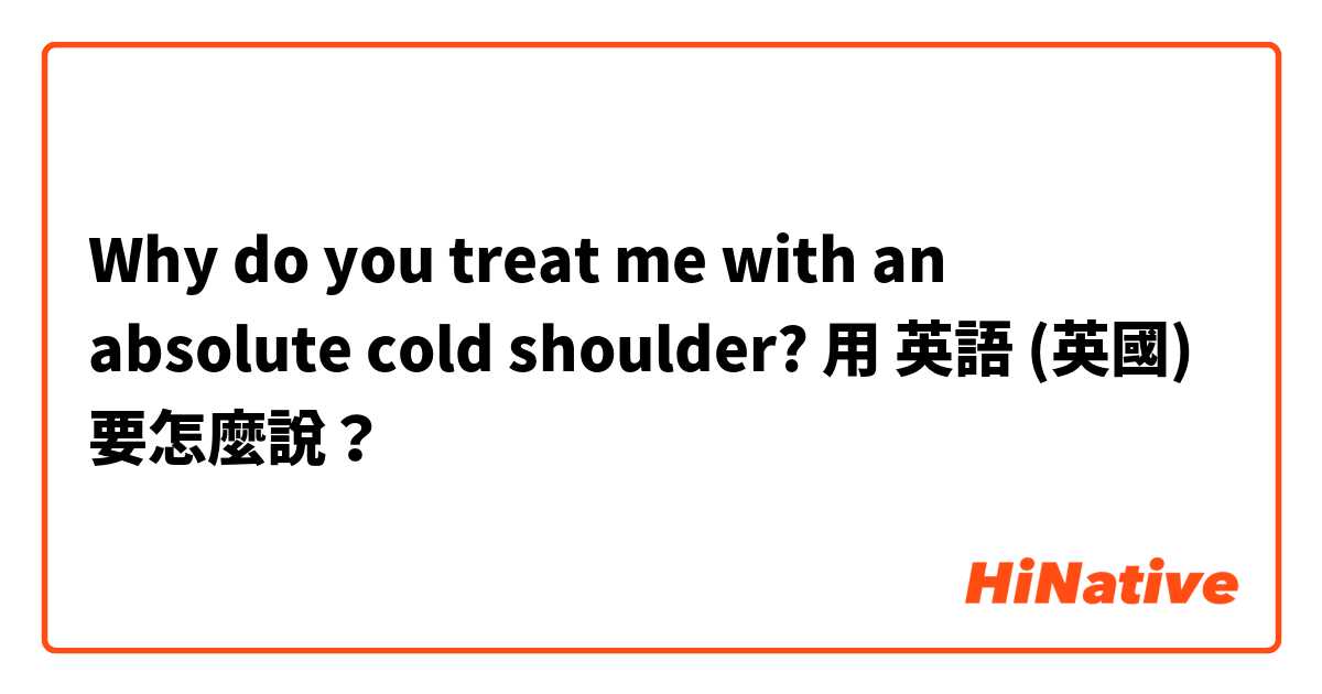 Why do you treat me with an absolute cold shoulder?用 英語 (英國) 要怎麼說？