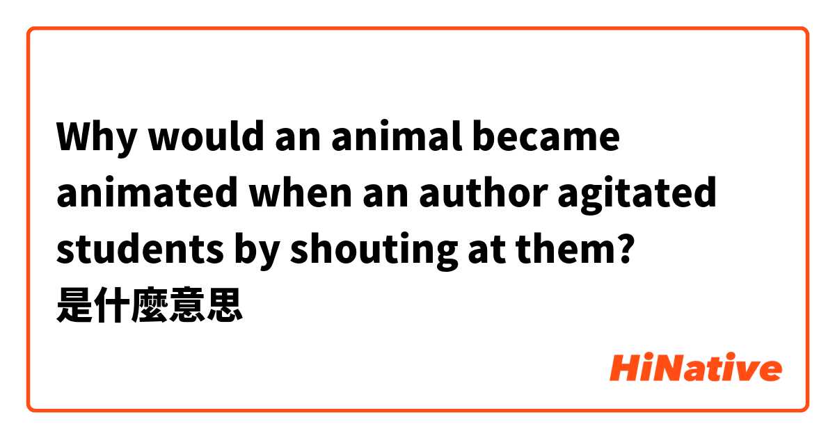 Why would an animal became animated when an author agitated students by shouting at them?是什麼意思