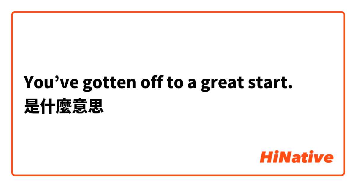 You’ve gotten off to a great start.是什麼意思