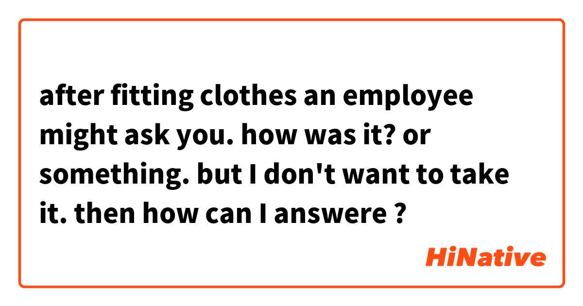 after fitting clothes an employee might  ask you. how was it? or something. but I don't want to take it.  then how can I answere ? 